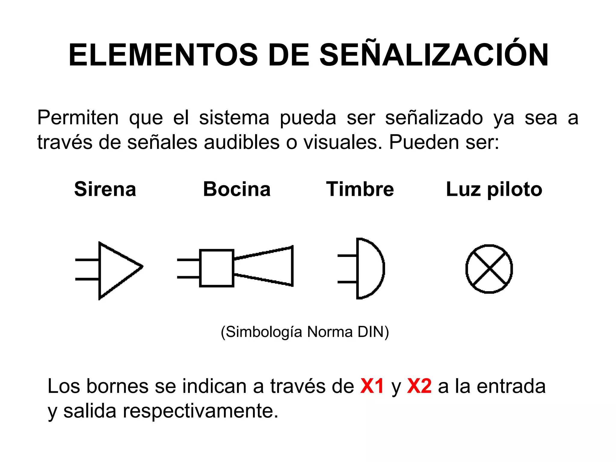 Permiten que el sistema pueda ser señalizado ya sea a
través de señales audibles o visuales. Pueden ser:
Sirena Bocina Timbre Luz piloto
Los bornes se indican a través de X1 y X2 a la entrada
y salida respectivamente.
(Simbología Norma DIN)
ELEMENTOS DE SEÑALIZACIÓN
 