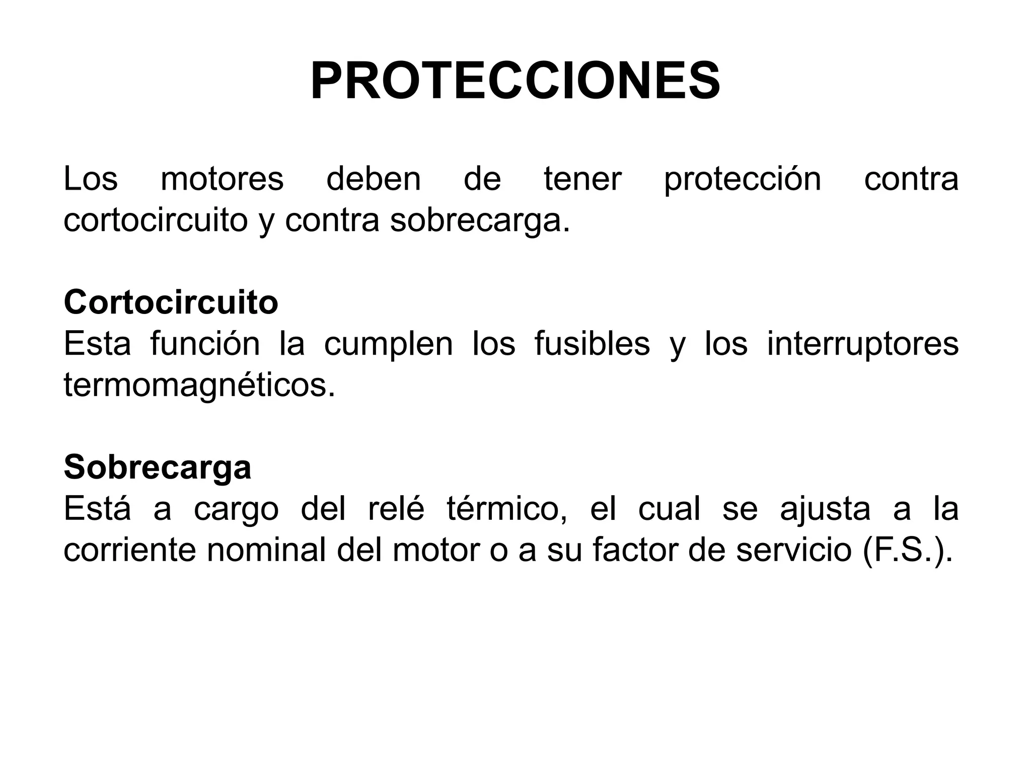 PROTECCIONES
Los motores deben de tener protección contra
cortocircuito y contra sobrecarga.
Cortocircuito
Esta función la cumplen los fusibles y los interruptores
termomagnéticos.
Sobrecarga
Está a cargo del relé térmico, el cual se ajusta a la
corriente nominal del motor o a su factor de servicio (F.S.).
 