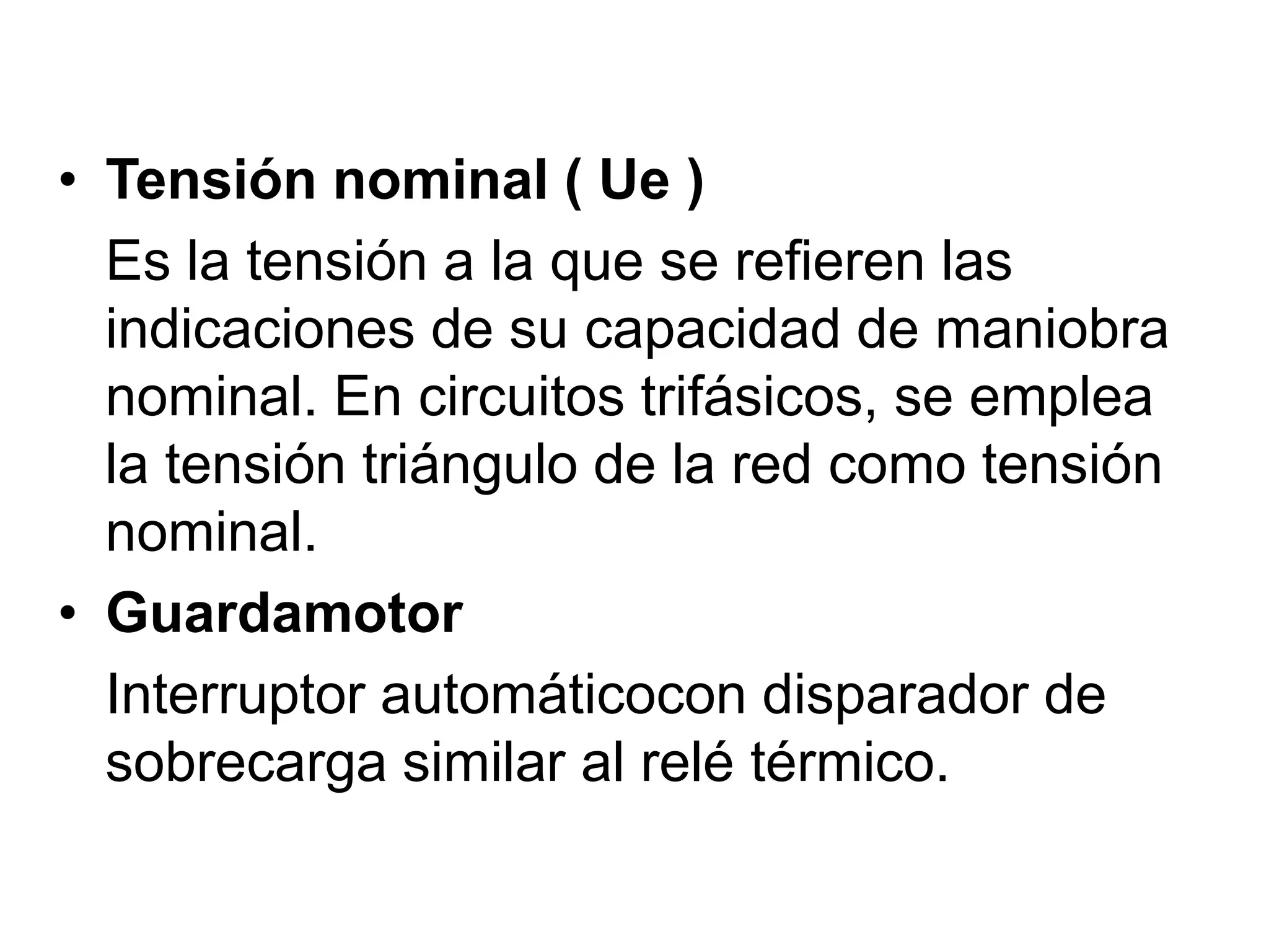 • Tensión nominal ( Ue )
Es la tensión a la que se refieren las
indicaciones de su capacidad de maniobra
nominal. En circuitos trifásicos, se emplea
la tensión triángulo de la red como tensión
nominal.
• Guardamotor
Interruptor automáticocon disparador de
sobrecarga similar al relé térmico.
 