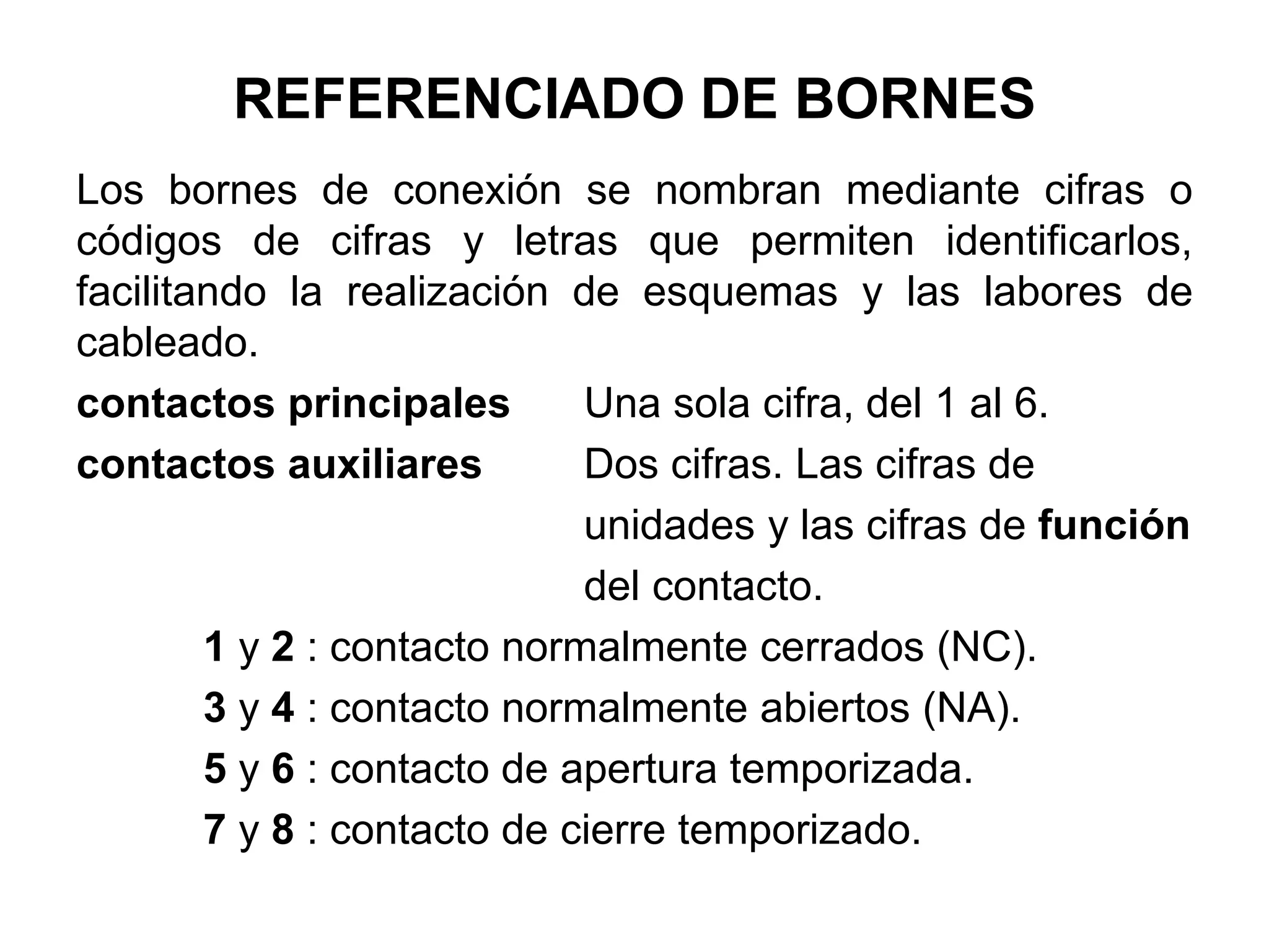 REFERENCIADO DE BORNES
Los bornes de conexión se nombran mediante cifras o
códigos de cifras y letras que permiten identificarlos,
facilitando la realización de esquemas y las labores de
cableado.
contactos principales Una sola cifra, del 1 al 6.
contactos auxiliares Dos cifras. Las cifras de
unidades y las cifras de función
del contacto.
1 y 2 : contacto normalmente cerrados (NC).
3 y 4 : contacto normalmente abiertos (NA).
5 y 6 : contacto de apertura temporizada.
7 y 8 : contacto de cierre temporizado.
 