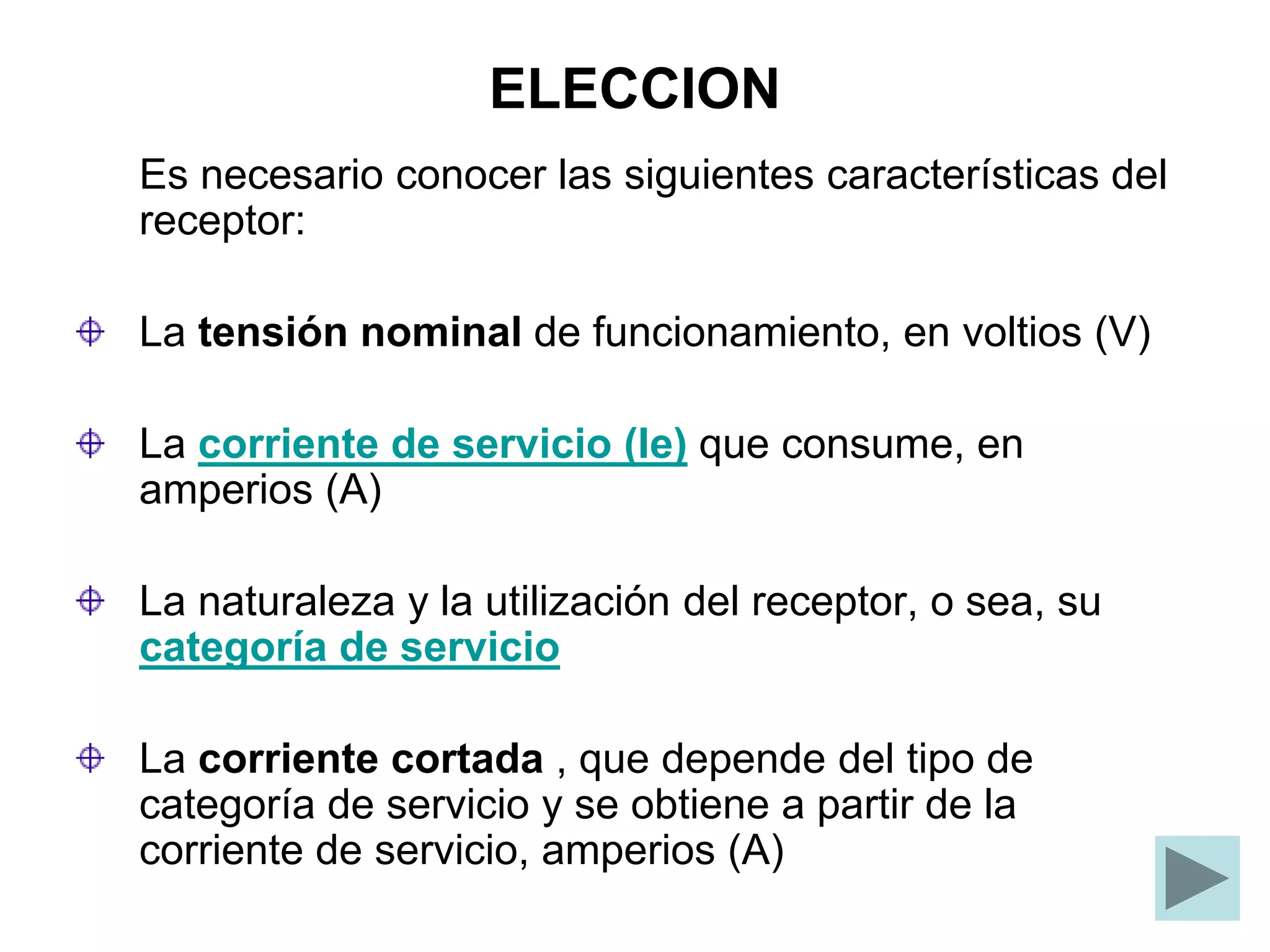 ELECCION
Es necesario conocer las siguientes características del
receptor:
La tensión nominal de funcionamiento, en voltios (V)
La corriente de servicio (Ie) que consume, en
amperios (A)
La naturaleza y la utilización del receptor, o sea, su
categoría de servicio
La corriente cortada , que depende del tipo de
categoría de servicio y se obtiene a partir de la
corriente de servicio, amperios (A)
 