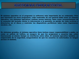 El sistema operativo es el programa (o software) más importante de un ordenador. Para
que funcionen los otros programas, cada ordenador de uso general debe tener un sistema
operativo. Los sistemas operativos realizan tareas básicas, tales como reconocimiento de
la conexión del teclado, enviar la información a la pantalla, no perder de vista archivos y
directorios en el disco, y controlar los dispositivos periféricos tales como impresoras,
escáner, etc.
En sistemas grandes, el sistema operativo tiene incluso mayor responsabilidad y poder, es
como un policía de tráfico, se asegura de que los programas y usuarios que están
funcionando al mismo tiempo no interfieran entre ellos. El sistema operativo también es
responsable de la seguridad, asegurándose de que los usuarios no autorizados no tengan
acceso al sistema.
 