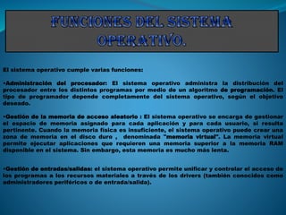 El sistema operativo cumple varias funciones:
•Administración del procesador: El sistema operativo administra la distribución del
procesador entre los distintos programas por medio de un algoritmo de programación. El
tipo de programador depende completamente del sistema operativo, según el objetivo
deseado.
•Gestión de la memoria de acceso aleatorio : El sistema operativo se encarga de gestionar
el espacio de memoria asignado para cada aplicación y para cada usuario, si resulta
pertinente. Cuando la memoria física es insuficiente, el sistema operativo puede crear una
zona de memoria en el disco duro , denominada "memoria virtual". La memoria virtual
permite ejecutar aplicaciones que requieren una memoria superior a la memoria RAM
disponible en el sistema. Sin embargo, esta memoria es mucho más lenta.
•Gestión de entradas/salidas: el sistema operativo permite unificar y controlar el acceso de
los programas a los recursos materiales a través de los drivers (también conocidos como
administradores periféricos o de entrada/salida).
 