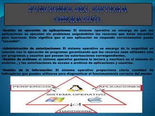 •Gestión de ejecución de aplicaciones: El sistema operativo se encarga de que las
aplicaciones se ejecuten sin problemas asignándoles los recursos que éstas necesitan
para funcionar. Esto significa que si una aplicación no responde correctamente puede
"sucumbir".
•Administración de autorizaciones: El sistema operativo se encarga de la seguridad en
relación con la ejecución de programas garantizando que los recursos sean utilizados sólo
por programas y usuarios que posean las autorizaciones correspondientes.
•Gestión de archivos: el sistema operativo gestiona la lectura y escritura en el sistema de
archivos , y las autorizaciones de acceso a archivos de aplicaciones y usuarios.
•Gestión de la información: El sistema operativo proporciona cierta cantidad de
indicadores que pueden utilizarse para diagnosticar el funcionamiento correcto del equipo.
 