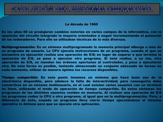 La década de 1960
En los años 60 se produjeron cambios notorios en varios campos de la informática, con la
aparición del circuito integrado la mayoría orientados a seguir incrementando el potencial
de los ordenadores. Para ello se utilizaban técnicas de lo más diversas.
Multiprogramación: En un sistema multiprogramado la memoria principal alberga a más de
un programa de usuario. La CPU ejecuta instrucciones de un programa, cuando el que se
encuentra en ejecución realiza una operación de E/S; en lugar de esperar a que termine la
operación de E/S, se pasa a ejecutar otro programa. Si éste realiza, a su vez, otra
operación de E/S, se mandan las órdenes oportunas al controlador, y pasa a ejecutarse
otro. De esta forma es posible, teniendo almacenado un conjunto adecuado de tareas en
cada momento, utilizar de manera óptima los recursos disponibles.
Tiempo compartido: En este punto tenemos un sistema que hace buen uso de la
electrónica disponible, pero adolece la falta de interactividad; para conseguirla debe
convertirse en un sistema multiusuario, en el cual existen varios usuarios con un terminal
en línea, utilizando el modo de operación de tiempo compartido. En estos sistemas los
programas de los distintos usuarios residen en memoria. Al realizar una operación de E/S
los programas ceden la CPU a otro programa, al igual que en la multiprogramación. Pero, a
diferencia de ésta, cuando un programa lleva cierto tiempo ejecutándose el sistema
operativo lo detiene para que se ejecute otra aplicación.
 