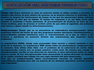Tiempo real: Estos sistemas se usan en entornos donde se deben aceptar y procesar en
tiempos muy breves un gran número de sucesos, en su mayoría externos al ordenador. Si el
sistema no respeta las restricciones de tiempo en las que las operaciones deben entregar
su resultado se dice que ha fallado. El tiempo de respuesta a su vez debe servir para
resolver el problema o hecho planteado. El procesamiento de archivos se hace de una
forma continua, pues se procesa el archivo antes de que entre el siguiente, sus primeros
usos fueron y siguen siendo en telecomunicaciones.
Multiprocesador: Diseño que no se encuentran en ordenadores monoprocesador. Estos
problemas derivan del hecho de que dos programas pueden ejecutarse simultáneamente y,
potencialmente, pueden interferirse entre sí. Concretamente, en lo que se refiere a las
lecturas y escrituras en memoria. Existen dos arquitecturas que resuelven estos
problemas:
La arquitectura NUMA, donde cada procesador tiene acceso y control exclusivo a una
parte de la memoria. La arquitectura SMP, donde todos los procesadores comparten toda
la memoria. Esta última debe lidiar con el problema de la coherencia de caché. Cada
microprocesador cuenta con su propia memoria cache local. De manera que cuando un
microprocesador escribe en una dirección de memoria, lo hace únicamente sobre su copia
local en caché. Si otro microprocesador tiene almacenada la misma dirección de memoria
en su caché, resultará que trabaja con una copia obsoleta del dato almacenado.
Para que un multiprocesador opere correctamente necesita un sistema operativo
especialmente diseñado para ello. La mayoría de los sistemas operativos actuales poseen
esta capacidad.
 