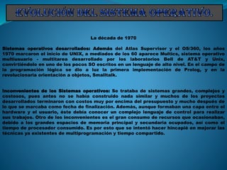La década de 1970
Sistemas operativos desarrollados: Además del Atlas Supervisor y el OS/360, los años
1970 marcaron el inicio de UNIX, a mediados de los 60 aparece Multics, sistema operativo
multiusuario - multitarea desarrollado por los laboratorios Bell de AT&T y Unix,
convirtiéndolo en uno de los pocos SO escritos en un lenguaje de alto nivel. En el campo de
la programación lógica se dio a luz la primera implementación de Prolog, y en la
revolucionaria orientación a objetos, Smalltalk.
Inconvenientes de los Sistemas operativos: Se trataba de sistemas grandes, complejos y
costosos, pues antes no se había construido nada similar y muchos de los proyectos
desarrollados terminaron con costos muy por encima del presupuesto y mucho después de
lo que se marcaba como fecha de finalización. Además, aunque formaban una capa entre el
hardware y el usuario, éste debía conocer un complejo lenguaje de control para realizar
sus trabajos. Otro de los inconvenientes es el gran consumo de recursos que ocasionaban,
debido a los grandes espacios de memoria principal y secundaria ocupados, así como el
tiempo de procesador consumido. Es por esto que se intentó hacer hincapié en mejorar las
técnicas ya existentes de multiprogramación y tiempo compartido.
 