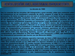 La década de 1980
Con la creación de los circuitos LSI (integración a gran escala), chips que contenían miles
de transistores en un centímetro cuadrado de silicio, empezó el auge de los ordenadores
personales. En éstos se dejó un poco de lado el rendimiento y se buscó más que el sistema
operativo fuera amigable, surgiendo menús, e interfaces gráficas. Esto reducía la rapidez
de las aplicaciones, pero se volvían más prácticos y simples para los usuarios. En esta
época, siguieron utilizándose lenguajes ya existentes, como Smalltalk oC, y nacieron otros
nuevos, de los cuales se podrían destacar: C++ y Eiffel dentro del paradigma de la
orientación a objetos, y Haskell y Miranda en el campo de la programación declarativa. Un
avance importante que se estableció a mediados de la década de 1980 fue el desarrollo de
redes de computadoras personales que corrían sistemas operativos en red y sistemas
operativos distribuidos. En esta escena, dos sistemas operativos eran los mayoritarios: MS-
DOS (Micro Soft Disk Operating System), escrito por Microsoft para IBM PC y otras
computadoras que utilizaban la CPU Intel 8088 y sus sucesores, y UNIX, que dominaba en
los ordenadores personales que hacían uso del Motorola 68000.
SunOS: fue la versión del sistema operativo derivado de Unix y BSD desarrollado por Sun
Microsystems para sus estaciones de trabajo y servidores hasta el principio de los años
1990. Ésta estaba basada en los UNIX BSD con algunos añadidos de los System V UNIX en
versiones posteriores.SunOS 1.0 estaba basada básicamente en BSD 4.1 y se publicó en
1982. SunOS 2.0, que salió en 1985, usaba BSD 4.2 como una base e introducía una capa de
sistema de ficheros virtual (VFS) y el protocolo NFS. SunOS 3.0 coincidía con el
lanzamiento de la serie Sun-3 en 1986 e incorporaba varias utilidades de System V. SunOS
4.0, que salió en 1989, migró a la base de BSD 4.3, introdujo un nuevo sistema de memoria
virtual, enlazamiento dinámico y una implementación de la arquitectura System V
STREAMS I/O.
 