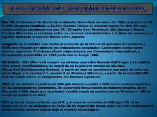 Mac OS: El lanzamiento oficial del ordenador Macintosh en enero de 1984, al precio de US
$1,995 (después cambiado a $2,495 dólares) Incluía su sistema operativo Mac OS cuya
características novedosas era una GUI (Graphic User Interface), Multitareas y Mouse.
Provocó diferentes reacciones entre los usuarios acostumbrados a la línea de comandos y
algunos tachando el uso del Mouse como juguete.
AmigaOS: es el nombre que recibe el conjunto de la familia de gestores de ventanas y
ROMs que incluían por defecto los ordenadores personales Commodore Amiga como
sistema operativo. Fue desarrollado originalmente por Commodore International, e
inicialmente presentado en 1985 junto con el Amiga 1000.
MS-DOS:En 1981 Microsoft compró un sistema operativo llamado QDOS que, tras realizar
unas pocas modificaciones, se convirtió en la primera versión de MS-DOS
(Micro Soft DiskOperating System). A partir de aquí se sucedieron una serie de cambios
hasta llegar a la versión 7.1, versión 8 en Windows Milenium, a partir de la cual MS-DOS
dejó de existir como un componente del Sistema Operativo.
OS/2: es un sistema operativo de IBM que intentó suceder a DOS como sistema operativo
de las computadoras personales. Se desarrolló inicialmente de manera conjunta entre
Microsoft e IBM, hasta que la primera decidió seguir su camino con su Windows e IBM se
ocupó en solitario de OS/2.
OS/2 ya no es comercializado por IBM, y el soporte estándar de IBM para OS / 2 se
suspendió el 31 de diciembre de 2006. Se ha mantenido desde entonces con relativamente
pocas nuevas características bajo el nombre eComStation.
 