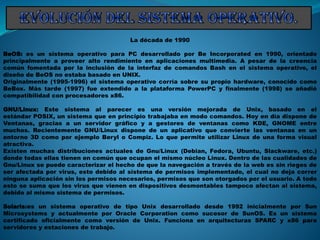 La década de 1990
BeOS: es un sistema operativo para PC desarrollado por Be Incorporated en 1990, orientado
principalmente a proveer alto rendimiento en aplicaciones multimedia. A pesar de la creencia
común fomentada por la inclusión de la interfaz de comandos Bash en el sistema operativo, el
diseño de BeOS no estaba basado en UNIX.
Originalmente (1995-1996) el sistema operativo corría sobre su propio hardware, conocido como
BeBox. Más tarde (1997) fue extendido a la plataforma PowerPC y finalmente (1998) se añadió
compatibilidad con procesadores x86.
GNU/Linux: Este sistema al parecer es una versión mejorada de Unix, basado en el
estándar POSIX, un sistema que en principio trabajaba en modo comandos. Hoy en día dispone de
Ventanas, gracias a un servidor gráfico y a gestores de ventanas como KDE, GNOME entre
muchos. Recientemente GNU/Linux dispone de un aplicativo que convierte las ventanas en un
entorno 3D como por ejemplo Beryl o Compiz. Lo que permite utilizar Linux de una forma visual
atractiva.
Existen muchas distribuciones actuales de Gnu/Linux (Debian, Fedora, Ubuntu, Slackware, etc.)
donde todas ellas tienen en común que ocupan el mismo núcleo Linux. Dentro de las cualidades de
Gnu/Linux se puede caracterizar el hecho de que la navegación a través de la web es sin riegos de
ser afectada por virus, esto debido al sistema de permisos implementado, el cual no deja correr
ninguna aplicación sin los permisos necesarios, permisos que son otorgados por el usuario. A todo
esto se suma que los virus que vienen en dispositivos desmontables tampoco afectan al sistema,
debido al mismo sistema de permisos.
Solaris:es un sistema operativo de tipo Unix desarrollado desde 1992 inicialmente por Sun
Microsystems y actualmente por Oracle Corporation como sucesor de SunOS. Es un sistema
certificado oficialmente como versión de Unix. Funciona en arquitecturas SPARC y x86 para
servidores y estaciones de trabajo.
 