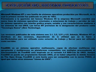 Microsoft Windows NT: s una familia de sistemas operativos producidos por Microsoft, de la
cual la primera versión fue publicada en julio de 1993.
Previamente a la aparición del famoso Windows 95 la empresa Microsoft concibió una
nueva línea de sistemas operativos orientados a estaciones de trabajo y servidor de red.
Un sistema operativo con interfaz gráfica propia, estable y con características similares a
los sistemas de red UNIX. Las letras NT provienen de la designación del producto como
"Tecnología Nueva" (New Technology).
Las versiones publicadas de este sistema son: 3.1, 3.5, 3.51 y 4.0. Además, Windows NT se
distribuía en dos versiones, dependiendo de la utilidad que se le fuera a
dar:Workstation para ser utilizado como estación de trabajo y Server para ser utilizado
como servidor.
FreeBSD: es un sistema operativo multiusuario, capaz de efectuar multitarea con
apropiación y multiproceso en plataformas compatibles con múltiples procesadores; el
funcionamiento de FreeBSD está inspirado en la variante 4.4 BSD-Lite de UNIX. Aunque
FreeBSD no puede ser propiamente llamado UNIX, al no haber adquirido la debida licencia
de The Open Group, FreeBSD sí está hecho para ser compatible con la norma POSIX, al
igual que varios otros sistemas "clones de UNIX".
 