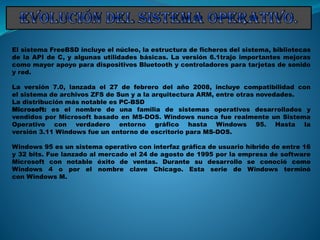 El sistema FreeBSD incluye el núcleo, la estructura de ficheros del sistema, bibliotecas
de la API de C, y algunas utilidades básicas. La versión 6.1trajo importantes mejoras
como mayor apoyo para dispositivos Bluetooth y controladores para tarjetas de sonido
y red.
La versión 7.0, lanzada el 27 de febrero del año 2008, incluye compatibilidad con
el sistema de archivos ZFS de Sun y a la arquitectura ARM, entre otras novedades.
La distribución más notable es PC-BSD
Microsoft: es el nombre de una familia de sistemas operativos desarrollados y
vendidos por Microsoft basado en MS-DOS. Windows nunca fue realmente un Sistema
Operativo con verdadero entorno gráfico hasta Windows 95. Hasta la
versión 3.11 Windows fue un entorno de escritorio para MS-DOS.
Windows 95 es un sistema operativo con interfaz gráfica de usuario híbrido de entre 16
y 32 bits. Fue lanzado al mercado el 24 de agosto de 1995 por la empresa de software
Microsoft con notable éxito de ventas. Durante su desarrollo se conoció como
Windows 4 o por el nombre clave Chicago. Esta serie de Windows terminó
con Windows M.
 