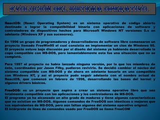 ReactOS: (React Operating System) es un sistema operativo de código abierto
destinado a lograr la compatibilidad binaria con aplicaciones de software y
controladores de dispositivos hechos para Microsoft Windows NT versiones 5.x en
adelante (Windows XP y sus sucesores).
En 1996 un grupo de programadores y desarrolladores de software libre comenzaron un
proyecto llamado FreeWin95 el cual consistía en implementar un clon de Windows 95.
El proyecto estuvo bajo discusión por el diseño del sistema ya habiendo desarrollado la
capa compatible con MS-DOS, pero lamentablemente esta fue una situación que no se
completó.
Para 1997 el proyecto no había lanzado ninguna versión, por lo que los miembros de
éste, coordinados por Jason Filby, pudieron revivirlo. Se decidió cambiar el núcleo del
sistema compatible con MS-DOS y de ahora en adelante basarlo en uno compatible
con Windows NT, y así el proyecto pudo seguir adelante con el nombre actual de
ReactOS, que comenzó en febrero de 1998, desarrollando las bases del kernel y
algunos drivers básicos.
FreeDOS: es un proyecto que aspira a crear un sistema operativo libre que sea
totalmente compatible con las aplicaciones y los controladores de MS-DOS.
El programa ya ha alcanzado un alto grado de madurez y tiene algunas características
que no existían en MS-DOS. Algunos comandos de FreeDOS son idénticos o mejores que
sus equivalentes de MS-DOS, pero aún faltan algunos del sistema operativo original.
El intérprete de línea de comandos usado por FreeDOS se llama FreeCOM
 