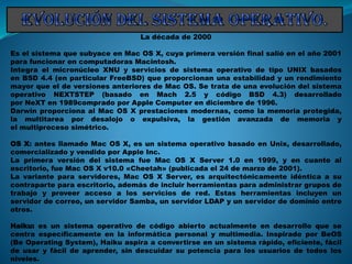 La década de 2000
Es el sistema que subyace en Mac OS X, cuya primera versión final salió en el año 2001
para funcionar en computadoras Macintosh.
Integra el micronúcleo XNU y servicios de sistema operativo de tipo UNIX basados
en BSD 4.4 (en particular FreeBSD) que proporcionan una estabilidad y un rendimiento
mayor que el de versiones anteriores de Mac OS. Se trata de una evolución del sistema
operativo NEXTSTEP (basado en Mach 2.5 y código BSD 4.3) desarrollado
por NeXT en 1989comprado por Apple Computer en diciembre de 1996.
Darwin proporciona al Mac OS X prestaciones modernas, como la memoria protegida,
la multitarea por desalojo o expulsiva, la gestión avanzada de memoria y
el multiproceso simétrico.
OS X: antes llamado Mac OS X, es un sistema operativo basado en Unix, desarrollado,
comercializado y vendido por Apple Inc.
La primera versión del sistema fue Mac OS X Server 1.0 en 1999, y en cuanto al
escritorio, fue Mac OS X v10.0 «Cheetah» (publicada el 24 de marzo de 2001).
La variante para servidores, Mac OS X Server, es arquitectónicamente idéntica a su
contraparte para escritorio, además de incluir herramientas para administrar grupos de
trabajo y proveer acceso a los servicios de red. Estas herramientas incluyen un
servidor de correo, un servidor Samba, un servidor LDAP y un servidor de dominio entre
otros.
Haiku: es un sistema operativo de código abierto actualmente en desarrollo que se
centra específicamente en la informática personal y multimedia. Inspirado por BeOS
(Be Operating System), Haiku aspira a convertirse en un sistema rápido, eficiente, fácil
de usar y fácil de aprender, sin descuidar su potencia para los usuarios de todos los
niveles.
 