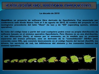 La década de 2010
IllumOS:es un proyecto de software libre derivado de OpenSolaris. Fue anunciado por
conferencia web desde Nueva York el 3 de agosto de 2010. El nombre del proyecto es un
neologismo procedente del latín "Illum" (la luz) y de "OS" (operating system, sistema
operativo).
Se trata del código base a partir del cual cualquiera podrá crear su propia distribución de
software basada en el sistema operativo OpenSolaris. Pero Illumos no es una distribución,
ni una bifurcación (fork), al menos por el momento, en la medida que no pretende
separarse del tronco principal, sino un derivado de la "consolidación" OS/Net (más
conocida como ON), que consiste básicamente en el código fuente del kernel (SunOS), los
drivers, los servicios de red, las bibliotecas del sistema y los comandos básicos del
sistema operativo.
 