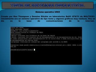 Sistema operativo UNIX
Creado por Ken Thompson y Dennies Ritchie en laboratorios Bell® AT&T® de MULTICS®.
Inicialmente era un sistema operativo de tipo texto y algunos gráficos muy rústicos. Hoy en
día es la base de comunicaciones de la Internet.
 