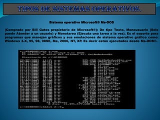 Sistema operativo Microsoft® Ms-DOS
(Comprado por Bill Gates propietario de Microsoft®): De tipo Texto, Monousuario (Solo
puede Atender a un usuario) y Monotarea (Ejecuta una tarea a la vez). Es el soporte para
programas que manejan gráficos y sus emulaciones de sistema operativo gráfico como:
Windows 3.X, 95, 98, 98SE, Me, 2000, NT, XP. Es decir están ejecutados desde Ms-DOS®.
 