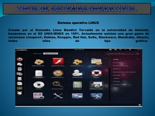 Sistema operativo LINUX
Creado por el finlandés Linus Bendict Torvalds en la universidad de Helsinki,
basándose en el SO UNIX-MINIX en 1991. Actualmente existen una gran gama de
versiones: Linspire®, Debian, Knoppix, Red Hat, SuSe, Slackware, Mandrake, Ubuntu,
todos ellos de tipo gráfico.
 