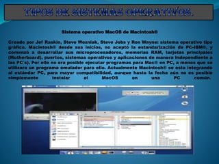 Sistema operativo MacOS de Macintosh®
Creado por Jef Raskin, Steve Wozniak, Steve Jobs y Ron Wayne: sistema operativo tipo
gráfico. Macintosh® desde sus inicios, no aceptó la estandarización de PC-IBM®, y
comenzó a desarrollar sus microprocesadores, memorias RAM, tarjetas principales
(Motherboard), puertos, sistemas operativos y aplicaciones de manera independiente a
las PC´s). Por ello no era posible ejecutar programas para Mac® en PC, a menos que se
utilizara un programa emulador para ello. Actualmente Macintosh® se esta integrando
al estándar PC, para mayor compatibilidad, aunque hasta la fecha aún no es posible
simplemente instalar el MacOS en una PC común.
 