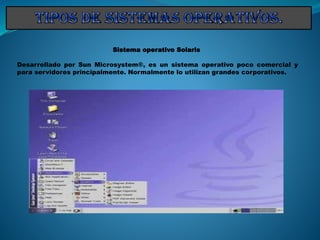 Sistema operativo Solaris
Desarrollado por Sun Microsystem®, es un sistema operativo poco comercial y
para servidores principalmente. Normalmente lo utilizan grandes corporativos.
 