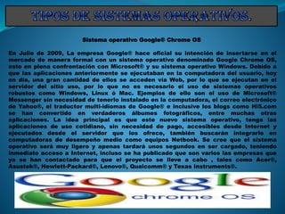 Sistema operativo Google® Chrome OS
En Julio de 2009, La empresa Google® hace oficial su intención de insertarse en el
mercado de manera formal con un sistema operativo denominado Google Chrome OS,
esto en plena confrontación con Microsoft® y su sistema operativo Windows. Debido a
que las aplicaciones anteriormente se ejecutaban en la computadora del usuario, hoy
en día, una gran cantidad de ellos se acceden vía Web, por lo que se ejecutan en el
servidor del sitio uso, por lo que no es necesario el uso de sistemas operativos
robustos como Windows, Linux ó Mac. Ejemplos de ello son el uso de Microsoft®
Messenger sin necesidad de tenerlo instalado en la computadora, el correo electrónico
de Yahoo®, el traductor multi-idiomas de Google® e inclusive los blogs como Hi5.com
se han convertido en verdaderos álbumes fotográficos, entre muchas otras
aplicaciones. La idea principal es que este nuevo sistema operativo, tenga las
aplicaciones de uso cotidiano, sin necesidad de pago, accesibles desde Internet y
ejecutados desde el servidor que los ofrece, también buscarán integrarlo en
computadoras de desempeño medio como equipos Netbook. Se cree que el sistema
operativo será muy ligero y apenas tardará unos segundos en ser cargado, teniendo
inmediato acceso a Internet, incluso se ha publicado que son varios las empresas que
ya se han contactado para que el proyecto se lleve a cabo , tales como Acer®,
Asustek®, Hewlett-Packard®, Lenovo®, Qualcomm® y Texas Instruments®.
 