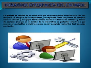 La interfaz de usuario es el medio con que el usuario puede comunicarse con una
máquina, un equipo o una computadora, y comprende todos los puntos de contacto
entre el usuario y el equipo. Normalmente suelen ser fáciles de entender y fáciles
de accionar (aunque en el ámbito de la informática es preferible referirse a que
suelen ser «amigables e intuitivos» pues es muy complejo y subjetivo decir que algo
es «fácil»).
 