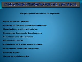 Sus principales funciones son las siguientes:
•Puesta en marcha y apagado.
•Control de las funciones manipulables del equipo.
•Manipulación de archivos y directorios.
•Herramientas de desarrollo de aplicaciones.
•Comunicación con otros sistemas.
•Información de estado.
•Configuración de la propia interfaz y entorno.
•Intercambio de datos entre aplicaciones.
•Control de acceso.
•Sistema de ayuda interactivo.
 