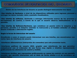 Dentro de las Interfaces de Usuario se puede distinguir básicamente tres tipos:
•Una interfaz de hardware, a nivel de los dispositivos utilizados para ingresar, procesar y
entregar los datos: teclado, ratón y pantalla visualizadora.
•Una interfaz de software, destinada a entregar información acerca de los procesos y
herramientas de control, a través de lo que el usuario observa habitualmente en la
pantalla.
•Una interfaz de Software-Hardware, que establece un puente entre la máquina y las
personas, permite a la máquina entender la instrucción y al hombre entender el código
binario traducido a información legible.
Según la forma de interactuar del usuario
Atendiendo a como el usuario puede interactuar con una interfaz, nos encontramos con
varios tipos de interfaces de usuario:
•Interfaces alfanuméricas (intérpretes de comandos) que solo presentan texto.
•Interfaces gráficas de usuario (GUI, graphic user interfaces), las que permiten
comunicarse con el ordenador de una forma muy rápida e intuitiva representando
gráficamente los elementos de control y medida.
•Interfaces táctiles, que representan gráficamente un «panel de control» en una pantalla
sensible que permite interactuar con el dedo de forma similar a si se accionara un
control físico.
 