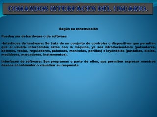 Según su construcción
Pueden ser de hardware o de software:
•Interfaces de hardware: Se trata de un conjunto de controles o dispositivos que permiten
que el usuario intercambie datos con la máquina, ya sea introduciéndolos (pulsadores,
botones, teclas, reguladores, palancas, manivelas, perillas) o leyéndolos (pantallas, diales,
medidores, marcadores, instrumentos).
Interfaces de software: Son programas o parte de ellos, que permiten expresar nuestros
deseos al ordenador o visualizar su respuesta.
 