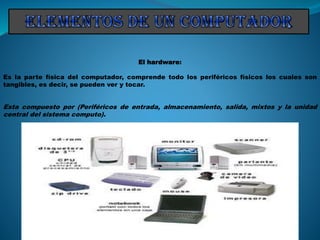 El hardware:
Es la parte física del computador, comprende todo los periféricos físicos los cuales son
tangibles, es decir, se pueden ver y tocar.
Esta compuesto por (Periféricos de entrada, almacenamiento, salida, mixtos y la unidad
central del sistema computo).
 