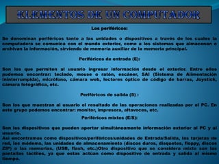 Los periféricos:
Se denominan periféricos tanto a las unidades o dispositivos a través de los cuales la
computadora se comunica con el mundo exterior, como a los sistemas que almacenan o
archivan la información, sirviendo de memoria auxiliar de la memoria principal.
Periféricos de entrada (E):
Son los que permiten al usuario ingresar información desde el exterior. Entre ellos
podemos encontrar: teclado, mouse o ratón, escáner, SAI (Sistema de Alimentación
Ininterrumpida), micrófono, cámara web, lectores óptico de código de barras, Joystick,
cámara fotográfica, etc.
Periféricos de salida (S) :
Son los que muestran al usuario el resultado de las operaciones realizadas por el PC. En
este grupo podemos encontrar: monitor, impresora, altavoces, etc.
Periféricos mixtos (E/S):
Son los dispositivos que pueden aportar simultáneamente información exterior al PC y al
usuario.
Así encontramos como dispositivos/periféricos/unidades de Entrada/Salida, las tarjetas de
red, los módems, las unidades de almacenamiento (discos duros, disquetes, floppy, discos
ZIP) o las memorias, (USB, flash, etc.)Otro dispositivo que se considera mixto son las
pantallas táctiles, ya que estas actúan como dispositivo de entrada y salida al mismo
tiempo.
 