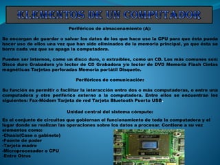 Periféricos de almacenamiento (A):
Se encargan de guardar o salvar los datos de los que hace uso la CPU para que ésta pueda
hacer uso de ellos una vez que han sido eliminados de la memoria principal, ya que ésta se
borra cada vez que se apaga la computadora.
Pueden ser internos, como un disco duro, o extraíbles, como un CD. Los más comunes son:
Disco duro Grabadora y/o lector de CD Grabadora y/o lector de DVD Memoria Flash Cintas
magnéticas Tarjetas perforadas Memoria portátil Disquete.
Periféricos de comunicación:
Su función es permitir o facilitar la interacción entre dos o más computadoras, o entre una
computadora y otro periférico externo a la computadora. Entre ellos se encuentran los
siguientes: Fax-Módem Tarjeta de red Tarjeta Bluetooth Puerto USB.
Unidad central del sistema cómputo:
Es el conjunto de circuitos que gobiernan el funcionamiento de toda la computadora y el
lugar donde se realizan las operaciones sobre los datos a procesar. Contiene a su vez
elementos como:
-Chasis(Case o gabinete)
-Fuente de poder
-Tarjeta madre
-Microprocesador o CPU
-Entre Otros
 