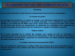 El Chasis:
Es una caja horizontal el cual tiene los componentes internos de la computadora.
La Fuente de poder:
Se encargan de suministrar el voltaje de trabajo a los diferentes dispositivos d e la unidad.
Cuenta con conectores destinados a la tarjeta principal, a la s unidades de disco duro y
flexible y a la unidad de CD ROM, entre otras. Como tanto el microprocesador como todos
los circuitos que forman los dispositivos se alimentan de cantidades muy pequeñas de
energía necesitan de una fuente que les suministre y regule la cantidad necesaria.
Tarjeta madre:
Es la parte principal de la unidad del sistema, por cuanto en ella se encuentra el
microprocesador que es donde se procesa la información. A ella se conectan otras tarjetas
para interfaces de periféricos y soportes de comunicación, así como también dispositivos
de almacenamiento de datos.
La unidad central de procesamiento (CPU):
Es la encargada de administrar y realizar todos los procesos que sean solicitados por el
Sistema Operativo. Para realizar esta labor la unidad central de procesamiento se divide
en dos partes
 