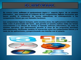 Se conoce como software al equipamiento lógico o soporte lógico de un sistema
informático , que comprende el conjunto de los componentes lógicos necesarios que
hacen posible la realización de tareas específicas, en contraposición a los
componentes físicos que son llamados hardware.
Los componentes lógicos incluyen, entre muchos otros, las aplicaciones informáticas;
tales como el procesador del texto , que permite al usuario realizar todas las tareas
concernientes a la edición de textos; el llamado software informático, tal como el
sistema operativo, que básicamente permite al resto de los programas funcionar
adecuadamente, facilitando también la interacción entre los componentes físicos y el
resto de las aplicaciones, y proporcionando una interfaz con el usuario.
 