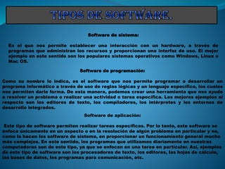 Software de sistema:
Es el que nos permite establecer una interacción con un hardware, a través de
programas que administran los recursos y proporcionan una interfaz de uso. El mejor
ejemplo en este sentido son los populares sistemas operativos como Windows, Linux o
Mac OS.
Software de programación:
Como su nombre lo indica, es el software que nos permite programar o desarrollar un
programa informático a través de uso de reglas lógicas y un lenguaje específico, los cuales
nos permiten darle forma. De esta manera, podemos crear una herramienta que nos ayude
a resolver un problema o realizar una actividad o tarea específica. Los mejores ejemplos al
respecto son los editores de texto, los compiladores, los intérpretes y los entornos de
desarrollo integrados.
Software de aplicación:
Este tipo de software permiten realizar tareas específicas. Por lo tanto, este software se
enfoca únicamente en un aspecto o en la resolución de algún problema en particular y no,
como lo hacen los software de sistema, en proporcionar un funcionamiento general mucho
más complejos. En este sentido, los programas que utilizamos diariamente en nuestras
computadoras son de este tipo, ya que se enfocan en una tarea en particular. Así, ejemplos
de este tipo de software son los procesadores de texto, los editores, las hojas de cálculo,
las bases de datos, los programas para comunicación, etc.
 