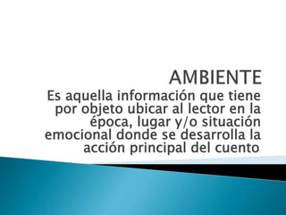 Es aquella información que tiene
por objeto ubicar al lector en la
época, lugar y/o situación
emocional donde se desarrolla la
acción principal del cuento.