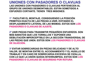 UNIONES CON PASADORES O CLAVIJAS
LAS UNIONES CON PASADORES O CLAVIJAS PERTENECEN AL
GRUPO DE UNIONES DESMONTABLES. ESTÁN SOMETIDOS A
ESFUERZO CORTANTE. TIENEN TRES MISIONES:
1ª FACILITAR EL MONTAJE, CONSIGUIENDO LA POSICIÓN
PRIMITIVA EXACTA DE LAS PIEZAS A UNIR, EVITANDO EL
DESPLAZAMIENTO LATERAL DE LAS MISMAS. ESTOS SON LOS
PASADORES O CLAVIJAS DE AJUSTE.
2º UNIR PIEZAS PARA TRANSMITIR PEQUEÑOS ESFUERZOS. SON
MÁS BARATOS QUE LOS TORNILLOS Y SUPONEN UNA
DEBILITACIÓN IMPERCEPTIBLE EN LA SECCIÓN TRANSVERSAL DE
LAS PIEZAS QUE UNEN. ESTOS SON LOS PASADORES O CLAVIJAS
DE SUJECIÓN.
3ª EVITAR SOBRECARGAS EN PIEZAS DELICADAS Y DE ALTO
VALOR. SE MONTAN ENTRE EL ACCIONAMIENTO Y EL HUSILLO DE
TRABAJO Y EN CASO DE SOBRECARGA EXCESIVA SE CIZALLA,
CON LO QUE LA UNIÓN QUEDA INTERRUMPIDA. ESTOS SON LOS
PASADORES O CLAVIJAS DE SEGURIDAD POR ROTURA
 