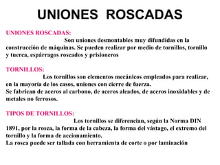 UNIONES ROSCADAS
UNIONES ROSCADAS:
Son uniones desmontables muy difundidas en la
construcción de máquinas. Se pueden realizar por medio de tornillos, tornillo
y tuerca, espárragos roscados y prisioneros
TORNILLOS:
Los tornillos son elementos mecánicos empleados para realizar,
en la mayoría de los casos, uniones con cierre de fuerza.
Se fabrican de aceros al carbono, de aceros aleados, de aceros inoxidables y de
metales no ferrosos.
TIPOS DE TORNILLOS:
Los tornillos se diferencian, según la Norma DIN
1891, por la rosca, la forma de la cabeza, la forma del vástago, el extremo del
tornillo y la forma de accionamiento.
La rosca puede ser tallada con herramienta de corte o por laminación
 