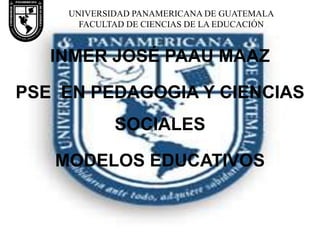 UNIVERSIDAD PANAMERICANA DE GUATEMALA
FACULTAD DE CIENCIAS DE LA EDUCACIÓN

INMER JOSÉ PAAU MAAZ

PSE EN PEDAGOGIA Y CIENCIAS
SOCIALES
MODELOS EDUCATIVOS

 