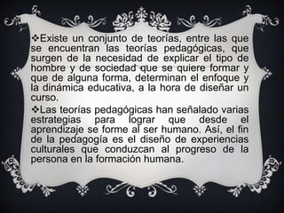 Existe un conjunto de teorías, entre las que
se encuentran las teorías pedagógicas, que
surgen de la necesidad de explicar el tipo de
hombre y de sociedad que se quiere formar y
que de alguna forma, determinan el enfoque y
la dinámica educativa, a la hora de diseñar un
curso.
Las teorías pedagógicas han señalado varias
estrategias para lograr que desde el
aprendizaje se forme al ser humano. Así, el fin
de la pedagogía es el diseño de experiencias
culturales que conduzcan al progreso de la
persona en la formación humana.

 
