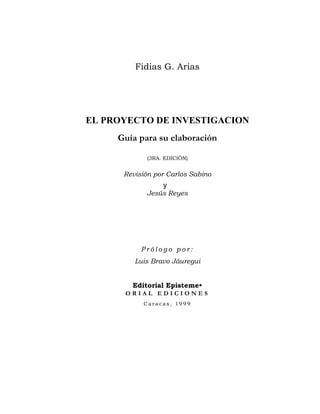 Fidias G. Arias




EL PROYECTO DE INVESTIGACION
     Guía para su elaboración

            (3RA. EDICIÓN)


      Revisión por Carlos Sabino
                 y
            Jesús Reyes




           Prólogo por:
         Luis Bravo Jáuregui


        Editorial Episteme•
      ORIAL EDICIONES
           Caracas, 1999




                                    
                                    
 