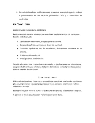  Aprendizaje basado en problemas reales: proceso de aprendizaje que gira en base
         al planteamiento de una situación problemática real y la elaboración de
         constructos.

EN CONCLUSIÓN

ElEmEntos dE un proyEcto auténtico

Existe una amplia gama de proyectos: de aprendizaje mediante servicio a la comunidad,
basados en trabajos, etc.

     •    Centrados en el estudiante, dirigidos por el estudiante.
     •    Claramente definidos, un inicio, un desarrollo y un final.
     •    Contenido significativo para los estudiantes; directamente observable en su
          entorno.
     •    Problemas del mundo real.
     •    Investigación de primera mano.


Sensible a la cultura local y culturalmente apropiado, es significativo para el mismo ya que
es aprovechable en la vida cotidiana, el objetivo define tanto como el proyecto educativo
como el estándar del currículum.



                                   CONCEPTOS CLAVES

El Aprendizaje Basado en Proyectos es un modelo de aprendizaje en el que los estudiantes
planean, implementan y evalúan proyectos que tienen aplicación en el mundo real más
allá del aula de clase

Es el aprendizaje en donde el alumno se platea una idea propia y así con derecho a opinar.

Y perderlo el miedo a su alrededor. Y afrentarse en la vida diaria.
 
