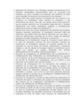  Elementos del Problema Son elementos aquellas características de la
situación problemática imprescindibles para el enunciado del
problema, es decir, sumados los elementos del problema se tiene
como resultado la estructura de la descripción del problema.
 Ramón Ruiz Para poder abarcar la búsqueda de una solución a un
problema, el investigador debe precisar la naturaleza y las
dimensiones del mismo. Para ello, se requiere reunir datos empíricos
que se puedan relacionar con el problema (datos teóricos) y posibles
explicaciones del mismo (postulados, hipótesis o investigaciones
exploratorias sobre el objeto de investigación).
 Ramón Ruiz Para que la lista obtenida de los elementos del problema
adquiera verdadero significado, el investigador procurará hallar las
relaciones que existen entre los hechos empíricos, por una parte, y
entre las explicaciones racionales por la otra, y tratara de relacionar
aquellos con estas (Estadística descriptiva e inferencial).
 Metodología de la Investigación Luego de incorporar nuevos datos a
la lista de elementos, eliminar los que considere carentes de
importancia, el investigador realizará un profundo examen de los
supuestos en que se basan los hechos, explicaciones y relaciones
halladas, y que de alguna forma tengan relación e importancia con el
objeto de estudio de interés. ANALISIS DE DATOS
BIBLIOGRAFICOS DE OTRAS INVESTIGACIONES
 Proyecto de Investigación LA IMPORTANCIA DE LA DEFINICION Y
FORMULACION DEL PROBLEMA DE INVESTIGACION De acuerdo
con lo anterior, es de suma importancia de conocer cómo se define y
se formula el Problema de investigación, con su entorno y sus
relaciones de la manera más concreta posible,
 Proyecto de Investigación En la formulación del problema, la
definición es la fase mas importante y se debe de realizar con
elementos de la problemática que se investiga, definir un problema es
señalar todos los elementos, aspectos, características en forma
entendible y precisa, con el fin de que otras personas (lectores)
puedan entender el proceso de la investigación .FORMULACION DEL
PROBLEMA DE INVESTIGACION
 Proyecto de investigación Cuando se halla definido la problemática es
necesario formularlo y redactarlo para contar con todos los elementos
del proceso de la investigación. DEFINICION Y FORMULACION
FINAL DEL PROBLEMA DE INVESTIGACION
 Proyecto de Investigación Es decir, el proceso de división conceptual
del problema consiste en fijar la idea principal, los supuestos básicos
en que se fundamente la argumentación inicialen relación con el
problema planteado, los supuestos accesorios y accidentales que van
surgiendo al usar la lógica para precisar el razonamiento.LA
 
