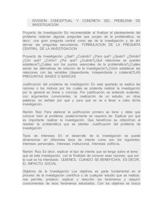 DIVISION CONCEPTUAL Y CONCRETA DEL PROBLEMA DE
INVESTIGACION
Proyecto de Investigación Es recomendable al finalizar el planteamiento del
problema redactar algunas preguntas que surgen de la problemática, es
decir, una gran pregunta central como eje de la investigación y de ahí
derivar las preguntas secundarias. FORMULACION DE LA PREGUNTA
CENTRAL DE LA INVESTIGACION
Proyecto de Investigación ¿Qué? ¿Cuándo? ¿Para qué? ¿Quién? ¿Dónde?
¿Con qué? ¿Cómo? ¿Por qué? ¿Cuánto?¿Qué relaciones se pueden
establecer?¿Cuáles son los puntos esenciales de la problemática?¿Cuáles
serian las alternativas de solución de la investigación?¿Cómo establecer las
relaciones con las variables (dependiente, independiente o colateral)?LAS
PREGUNTAS BASES O BASICAS
Justificación del problema de investigación En este apartado se explica las
razones o los motivos por los cuales se pretende realizar la investigación
por lo general es breve y concisa. Por justificación se entiende sustentar,
con argumentos convincentes, la realización de un estudio, en otras
palabras, es señalar por qué y para qué se va a llevar a cabo dicha
investigación.
Ramón Ruiz Para elaborar la justificación primero se tiene y debe que
conocer bien el problema, posteriormente se requiere de: Explicar por qué
es importante realizar la investigación. Que beneficios se obtendrían al
resolver la problemática que se plantea .Justificación del problema de
investigación
Tipos de Intereses En el desarrollo de la investigación se puede
dimensionar en diferentes tipos de interés como son los siguientes:
Intereses personales. Intereses institucional. Intereses políticos.
Ramón Ruiz Es decir, explicar el tipo de interés que se tenga sobre el tema
que sé esta investigando, con la finalidad de conocer esas razones, que por
la cual se ha interesado. QUIENES, CUANDO SE BENEFICIAN, ES DECIR,
EL IMPACTO SOCIAL
Objetivos de la Investigación Los objetivos es parte fundamental en el
proceso de la investigación científica o de cualquier estudio que se realizar,
nos permite, predecir, explicar y describir los fenómenos y adquirir
conocimientos de esos fenómenos estudiados. Con los objetivos se busca
 