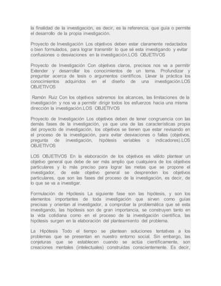 la finalidad de la investigación, es decir, es la referencia, que guía o permite
el desarrollo de la propia investigación.
Proyecto de Investigación Los objetivos deben estar claramente redactados
o bien formulados, para lograr transmitir lo que sé esta investigando y evitar
confusiones o desviaciones en la investigación.LOS OBJETIVOS
Proyecto de Investigación Con objetivos claros, precisos nos va a permitir
Extender y desarrollar los conocimientos de un tema. Profundizar y
preguntar acerca de tesis o argumentos científicos. Llevar la práctica los
conocimientos adquiridos en el diseño de una investigación.LOS
OBJETIVOS
Ramón Ruiz Con los objetivos sabremos los alcances, las limitaciones de la
investigación y nos va a permitir dirigir todos los esfuerzos hacia una misma
dirección la investigación.LOS OBJETIVOS
Proyecto de Investigación Los objetivos deben de tener congruencia con las
demás fases de la investigación, ya que una de las características propia
del proyecto de investigación, los objetivos se tienen que estar revisando en
el proceso de la investigación, para evitar desviaciones o fallas (objetivos,
pregunta de investigación, hipótesis variables o indicadores).LOS
OBJETIVOS
LOS OBJETIVOS En la elaboración de los objetivos es válido plantear un
objetivo general que debe de ser más amplio que cualquiera de los objetivos
particulares y lo más preciso para lograr las metas que se propone el
investigador, de este objetivo general se desprenden los objetivos
particulares, que son las fases del proceso de la investigación, es decir, de
lo que se va a investigar.
Formulación de Hipótesis La siguiente fase son las hipótesis, y son los
elementos importantes de toda investigación que sirven como guías
precisas y orientan al investigador, a comprobar la problemática que sé esta
investigando, las hipótesis son de gran importancia, se construyen tanto en
la vida cotidiana como en el proceso de la investigación científica, las
hipótesis surgen en la elaboración del planteamiento del problema.
La Hipótesis Todo el tiempo se plantean soluciones tentativas a los
problemas que se presentan en nuestro entorno social. Sin embargo, las
conjeturas que se establecen cuando se actúa científicamente, son
creaciones mentales (intelectuales) construidas conscientemente. Es decir,
 