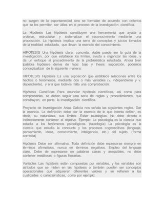 no surgen de la espontaneidad sino se formulan de acuerdo con criterios
que se les permitan ser útiles en el proceso de la investigación científica.
La Hipótesis Las hipótesis constituyen una herramienta que ayuda a
ordenar, estructurar y sistematizar el reconocimiento mediante una
proposición. La hipótesis implica una serie de conceptos y juicios tomados
de la realidad estudiada, que llevan la esencia del conocimiento.
HIPOTESIS Una hipótesis clara, concreta, viable puede ser la guía de la
investigación, por que establece los límites, ayuda a organizar las ideas, y
da un enfoque al procedimiento de la problemática estudiada. Ahora bien
lpalabra hipótesie deriva de hipo: bajo y thesis: suposición, podemos
conceptualizar de la siguiente manera:
HIPOTESIS Hipótesis Es una suposición que establece relaciones entre los
hechos o fenómenos, mediante dos o más variables (v. independiente y v.
dependiente), y a la que todavía falta una comprobación.
Hipótesis Científicas Para enunciar hipótesis científicas, así como para
comprobarlas, se deben seguir una serie de reglas y procedimientos, que
constituyen, en parte, la investigación científica.
Proyecto de Investigación Arias Galicia nos señala las siguientes reglas. Dar
la esencia. La definición debe dar la esencia de lo que intenta definir, es
decir, su naturaleza, sus límites .Evitar tautologías. No debe directa o
indirectamente contener el objetivo. Ejemplo: La psicología es la ciencia que
estudia a los fenómenos psicológicos. (tautología) La psicología es la
ciencia que estudia la conducta y los procesos cognoscitivos (lenguaje,
pensamiento, ideas, conocimiento, inteligencia, etc.) del sujeto. (forma
correcta)
Hipótesis Debe ser afirmativa. Toda definición debe expresarse siempre en
términos afirmativos, nunca en términos negativos. Empleo del lenguaje
claro. Debe de expresarse en palabras claras y asequibles, no debe
contener metáforas o figuras literarias.
Variables Las hipótesis están compuestas por variables, y las variables son
atributos que se miden en las hipótesis o también pueden ser conceptos
operacionales que adquieren diferentes valores y se refieren a las
cualidades o características, como por ejemplo:
 