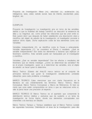 Proyecto de Investigación Masa (m), velocidad (v), aceleración (a),
inteligencia, sexo, edad, estrato social, tasa de interés, escolaridad, peso,
longitud, etc.
EJEMPLOS
Proyecto de Investigación La investigación gira en torno de las variables,
debido a que la finalidad del trabajo científico es descubrir la existencia de
ellas y su magnitud, así, como probar las relaciones que las unen entre sí.
Esto quiere decir que después de haber establecido una descripción clara y
científica del objeto de estudio de la investigación, el investigador procede a
explicar dicho objeto. Dicha explicación costa de dos elementos como son:
Variables
Variables independiente (X), se identifica como la Causa o antecedente.
Variable dependiente (Y), se considera el Efecto o resultado. ¿Qué es
variable independiente? Son todos los elementos o factores que explican un
fenómeno científico. Esta variable puede ser manipulada por el investigador
o científico.
Variables ¿Qué es variable dependiente? Son los efectos o resultados del
fenómeno que se intenta investigar. ¿Cómo se determinan las variables? No
es el propio investigador, quien va a determinar las variables, sino el objeto
de estudio va hacer quien lo determine.
Marco Teórico (Estado del Arte).El marco teórico es el conjunto de
principios teóricos que guían la investigación estableciendo unidades
relevantes para cada problema a investigar,
MARCO TEORICO Cabe mencionar que con cierta frecuencia en la
literatura se usa indistintamente los términos: Marco Teórico, Marco
Conceptual, Marco Teórico Conceptual, y Marco de Referencia. Si bien es
cierto que unos están comprendidos en otros o que se relacionan entre sí,
vale la pena hacer una precisión al respecto.
MARCO TEORICO El Marco Teórico es el apartado que comprende la
delimitación teórica relativa y exclusiva que da sustento a un tema de
investigación de forma lógica, donde sus elementos conceptuales son
inherentes a la teoría(s) en estudio.
Marco Teórico Tamayo y Tamayo establece que el Marco Teórico cumple
las siguientes funciones. Delimitación el área de la investigación; para ello
 