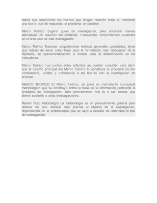 habrá que seleccionar los hechos que tengan relación entre sí, mediante
una teoría que dé respuesta al problema en cuestión.
Marco Teórico Sugerir guías de investigación, para encontrar nuevas
alternativas de solución del problema. Compendiar conocimientos existentes
en el área que se esté investigando.
Marco Teórico Expresar proposiciones teóricas generales, postulados, leyes
que habrán de servir como base para la formulación mas “adecuada” de la
hipótesis, su operacionalización, e incluso para la determinación de los
indicadores.
Marco Teórico Los puntos antes referidos se pueden conjuntar para decir
que la función principal del Marco Teórico la constituye el propósito de dar
consistencia, unidad y coherencia a las teorías con la investigación en
proceso.
MARCO TEORICO El Marco Teórico, es pues un instrumento conceptual
metodológico que se construye sobre la base de la información pertinente al
problema de investigación, más precisamente con la o las teorías que
dieron sustento a otras investigaciones.
Ramón Ruiz Metodología La metodología es un procedimiento general para
obtener de una manera más precisa el objetivo de la investigación,
dependiendo de la problemática que se vaya a estudiar se determina el tipo
de investigación.
 