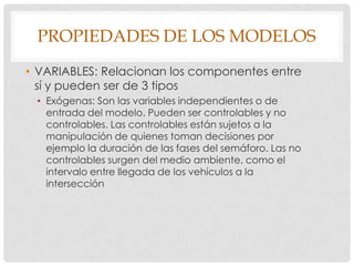 PROPIEDADES DE LOS MODELOS
• VARIABLES: Relacionan los componentes entre
sí y pueden ser de 3 tipos
• Exógenas: Son las variables independientes o de
entrada del modelo. Pueden ser controlables y no
controlables. Las controlables están sujetos a la
manipulación de quienes toman decisiones por
ejemplo la duración de las fases del semáforo. Las no
controlables surgen del medio ambiente, como el
intervalo entre llegada de los vehículos a la
intersección
 