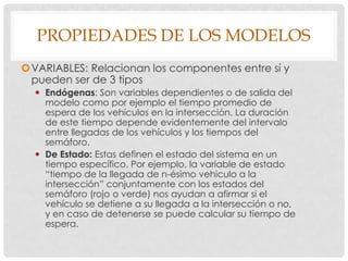 PROPIEDADES DE LOS MODELOS
VARIABLES: Relacionan los componentes entre sí y
pueden ser de 3 tipos
 Endógenas: Son variables dependientes o de salida del
modelo como por ejemplo el tiempo promedio de
espera de los vehículos en la intersección. La duración
de este tiempo depende evidentemente del intervalo
entre llegadas de los vehículos y los tiempos del
semáforo.
 De Estado: Estas definen el estado del sistema en un
tiempo específico. Por ejemplo, la variable de estado
“tiempo de la llegada de n-ésimo vehiculo a la
intersección” conjuntamente con los estados del
semáforo (rojo o verde) nos ayudan a afirmar si el
vehículo se detiene a su llegada a la intersección o no,
y en caso de detenerse se puede calcular su tiempo de
espera.
 